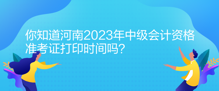 你知道河南2023年中級會計資格準考證打印時間嗎？