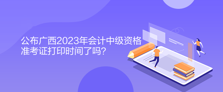 公布廣西2023年會(huì)計(jì)中級(jí)資格準(zhǔn)考證打印時(shí)間了嗎？