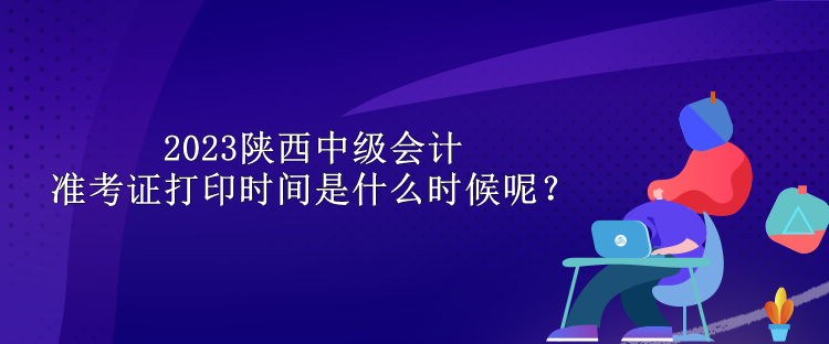 2023陜西中級(jí)會(huì)計(jì)準(zhǔn)考證打印時(shí)間是什么時(shí)候呢？