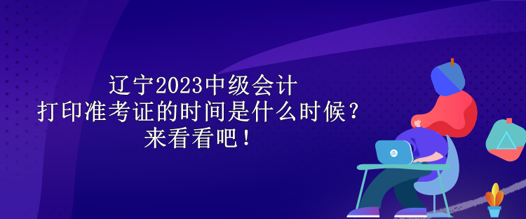 遼寧2023中級會計打印準考證的時間是什么時候？來看看吧！