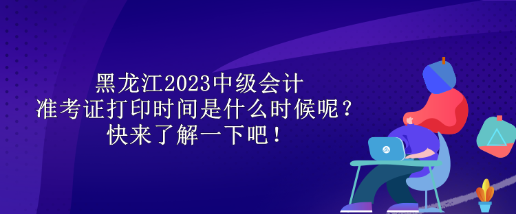 黑龍江2023中級會計準(zhǔn)考證打印時間是什么時候呢？快來了解一下吧！