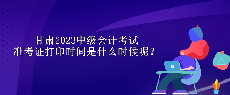 甘肅2023中級(jí)會(huì)計(jì)考試準(zhǔn)考證打印時(shí)間是什么時(shí)候呢？