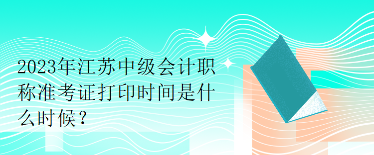 2023年江蘇中級會計職稱準考證打印時間是什么時候？