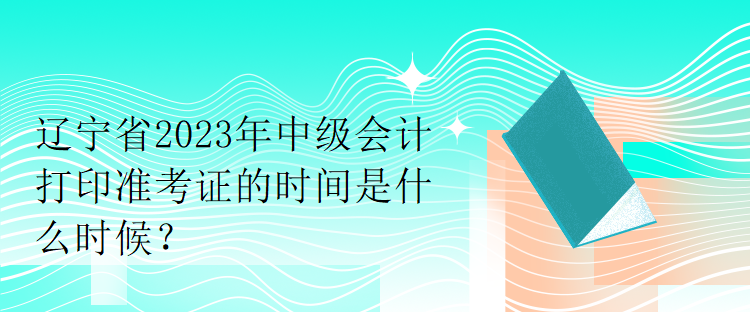 遼寧省2023年中級會計打印準考證的時間是什么時候？