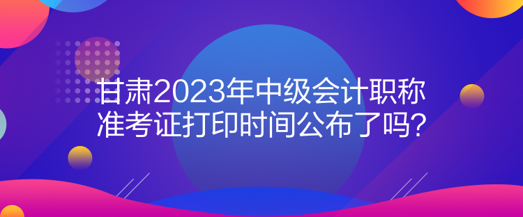 甘肅2023年中級會計職稱準(zhǔn)考證打印時間公布了嗎？