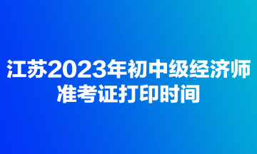 江蘇2023年初中級經濟師準考證打印時間