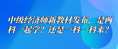 中級(jí)經(jīng)濟(jì)師新教材已發(fā)布，是兩科一起學(xué)？還是一科一科來(lái)？