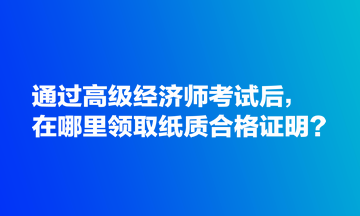 通過(guò)高級(jí)經(jīng)濟(jì)師考試后，在哪里領(lǐng)取紙質(zhì)合格證明？