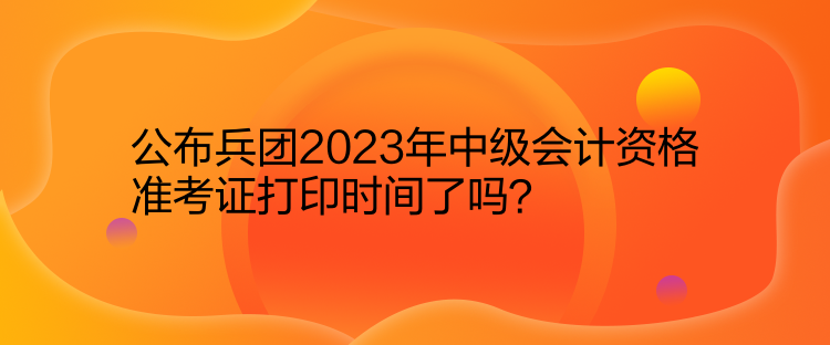 公布兵團(tuán)2023年中級會計(jì)資格準(zhǔn)考證打印時間了嗎？