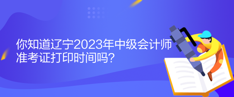 你知道遼寧2023年中級會計師準考證打印時間嗎？