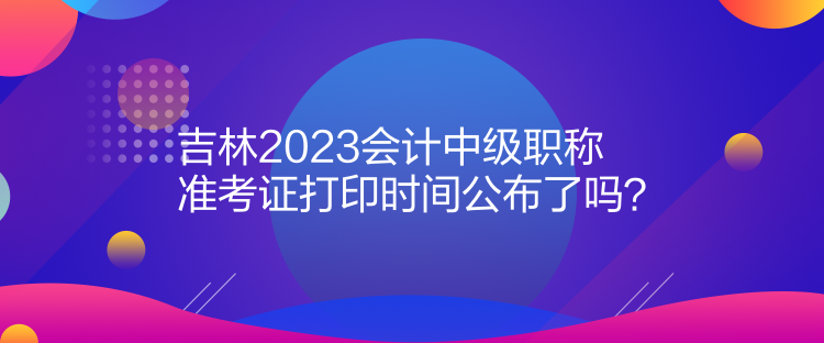 吉林2023會計中級職稱準(zhǔn)考證打印時間公布了嗎？