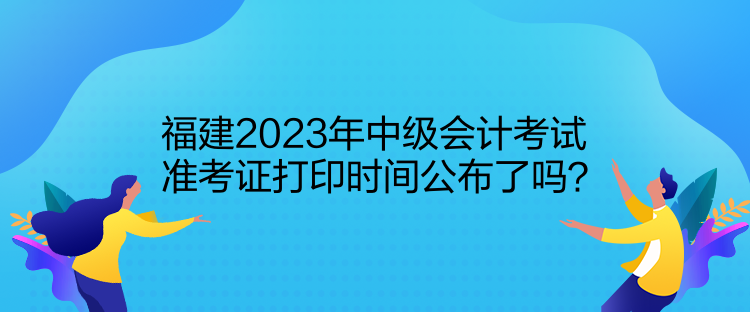 福建2023年中級會計(jì)考試準(zhǔn)考證打印時間公布了嗎？