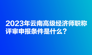 2023年云南高級經(jīng)濟(jì)師職稱評審申報(bào)條件是什么？