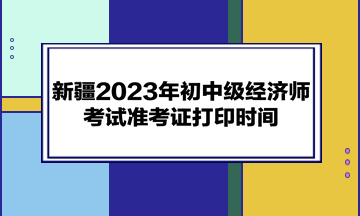 新疆2023年初中級經(jīng)濟師考試準考證打印時間