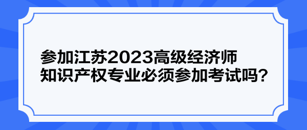 參加江蘇2023高級經(jīng)濟師知識產(chǎn)權(quán)專業(yè)必須參加考試嗎？