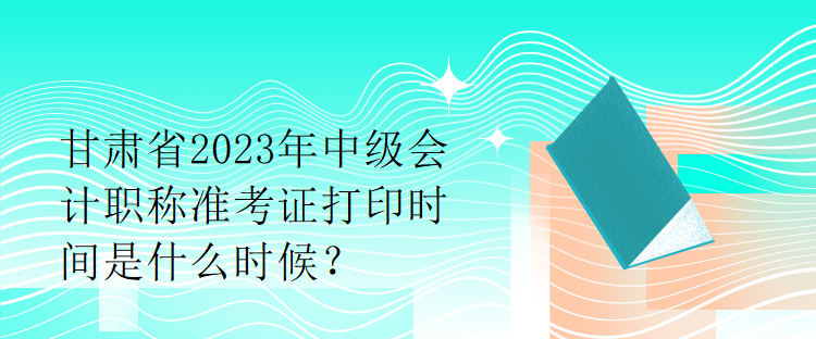 甘肅省2023年中級會計職稱準考證打印時間是什么時候？