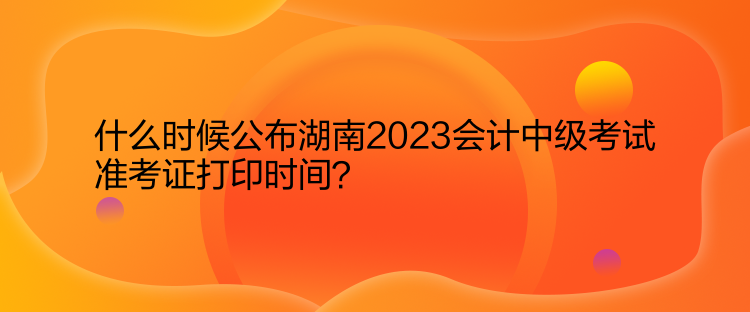 什么時(shí)候公布湖南2023會(huì)計(jì)中級(jí)考試準(zhǔn)考證打印時(shí)間？