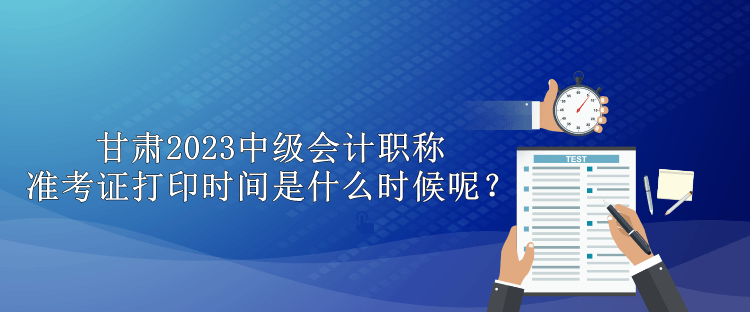 甘肅2023中級(jí)會(huì)計(jì)職稱準(zhǔn)考證打印時(shí)間是什么時(shí)候呢？