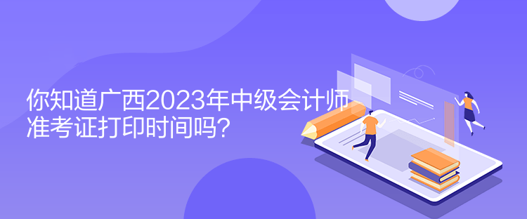 你知道廣西2023年中級會計師準考證打印時間嗎？