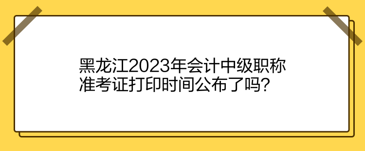 黑龍江2023年會計中級職稱準(zhǔn)考證打印時間公布了嗎？