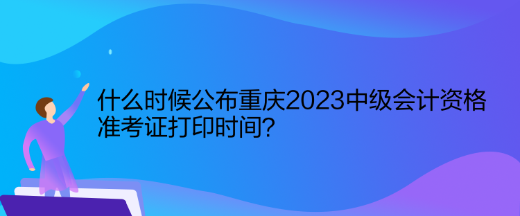 什么時候公布重慶2023中級會計資格準考證打印時間？