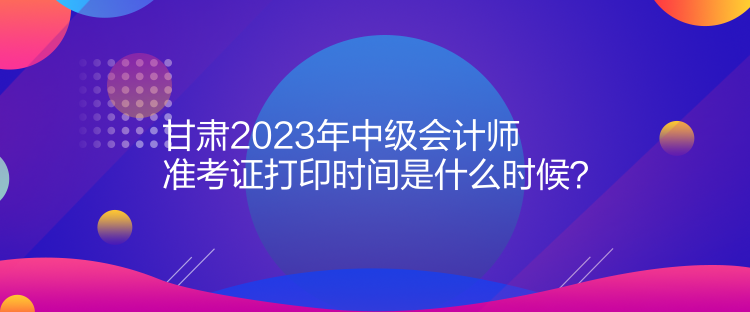 甘肅2023年中級會計師準(zhǔn)考證打印時間是什么時候？