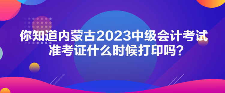 你知道內(nèi)蒙古2023中級(jí)會(huì)計(jì)考試準(zhǔn)考證什么時(shí)候打印嗎？