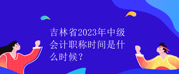 吉林省2023年中級(jí)會(huì)計(jì)職稱時(shí)間是什么時(shí)候？