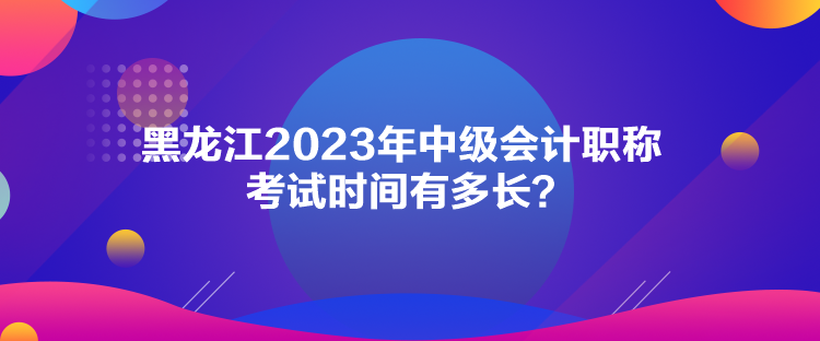 黑龍江2023年中級會計職稱考試時間有多長？