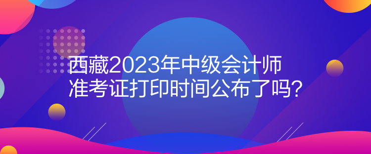 西藏2023年中級會計師準(zhǔn)考證打印時間公布了嗎？