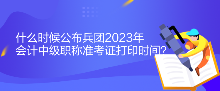 什么時候公布兵團2023年會計中級職稱準考證打印時間？