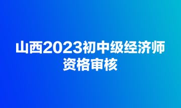 山西2023初中級經(jīng)濟(jì)師資格審核