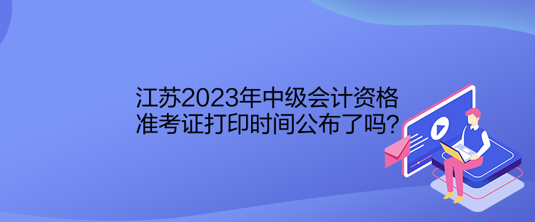 江蘇2023年中級會(huì)計(jì)資格準(zhǔn)考證打印時(shí)間公布了嗎？