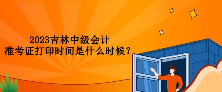 2023吉林中級會計準(zhǔn)考證打印時間是什么時候？