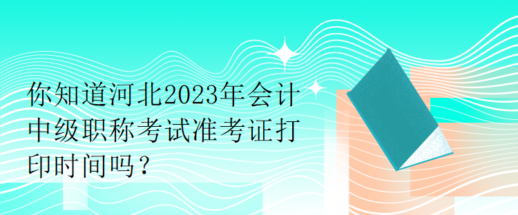 你知道河北2023年會計中級職稱考試準(zhǔn)考證打印時間嗎？