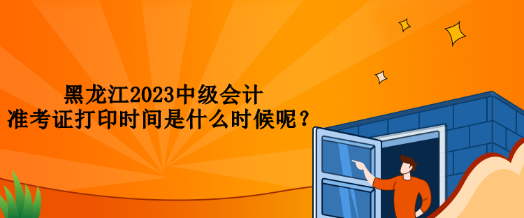 黑龍江2023中級會計準考證打印時間是什么時候呢？