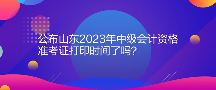 公布山東2023年中級會計資格準考證打印時間了嗎？