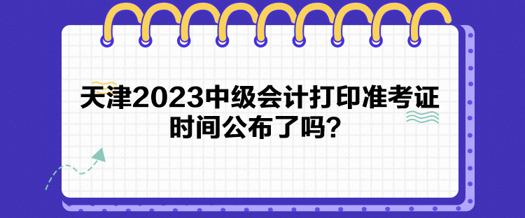 天津2023中級會計打印準考證時間公布了嗎？