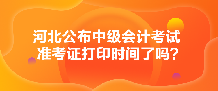 河北公布中級會計考試準考證打印時間了嗎？