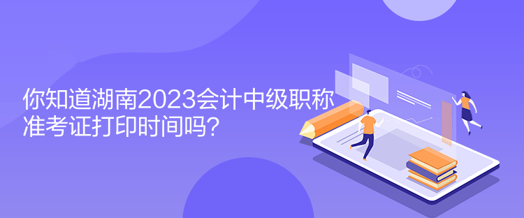 你知道湖南2023會計中級職稱準考證打印時間嗎？