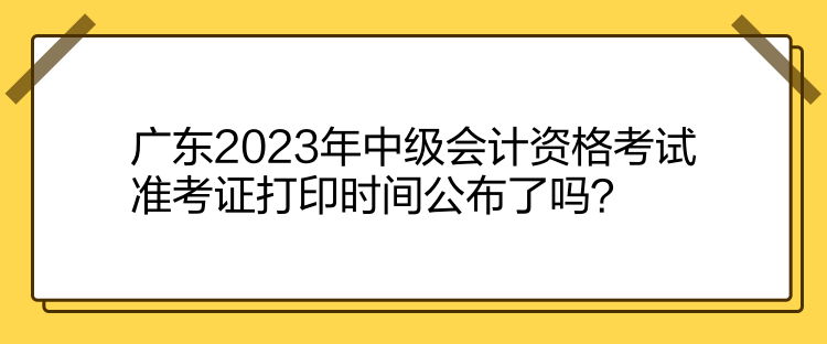 廣東2023年中級會計資格考試準考證打印時間公布了嗎？