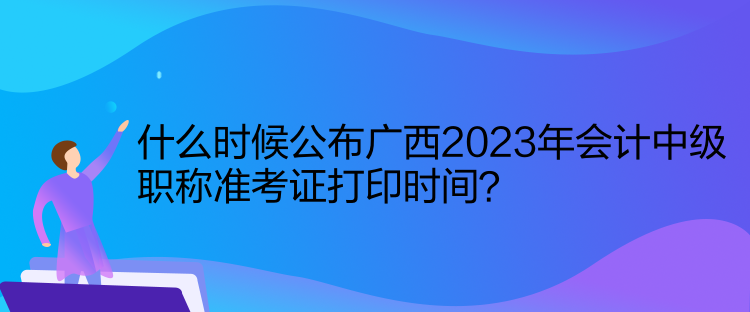 什么時候公布廣西2023年會計中級職稱準(zhǔn)考證打印時間？