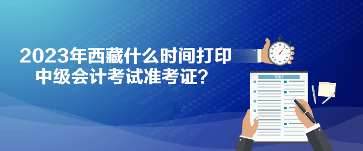 2023年西藏什么時(shí)間打印中級(jí)會(huì)計(jì)考試準(zhǔn)考證？