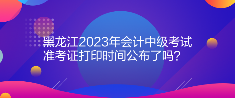 黑龍江2023年會計中級考試準(zhǔn)考證打印時間公布了嗎？