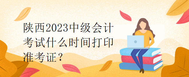 陜西2023中級(jí)會(huì)計(jì)考試什么時(shí)間打印準(zhǔn)考證？