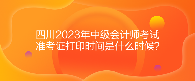 四川2023年中級(jí)會(huì)計(jì)師考試準(zhǔn)考證打印時(shí)間是什么時(shí)候？