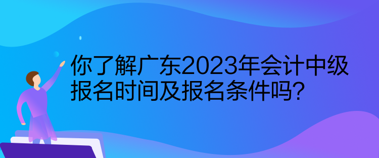 你了解廣東2023年會計中級報名時間及報名條件嗎？