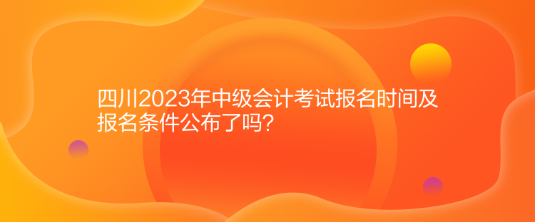 四川2023年中級會計考試報名時間及報名條件公布了嗎？