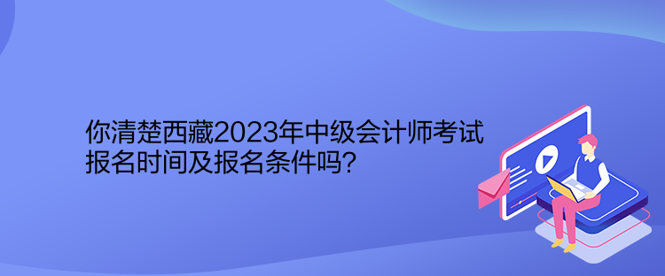 你清楚西藏2023年中級會計師考試報名時間及報名條件嗎？