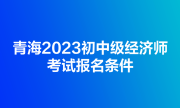 青海2023初中級(jí)經(jīng)濟(jì)師考試報(bào)名條件